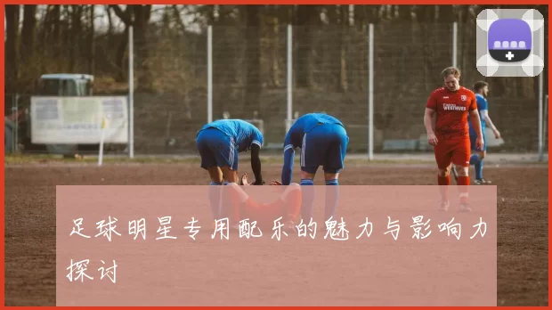 足球明星专用配乐的魅力与影响力探讨