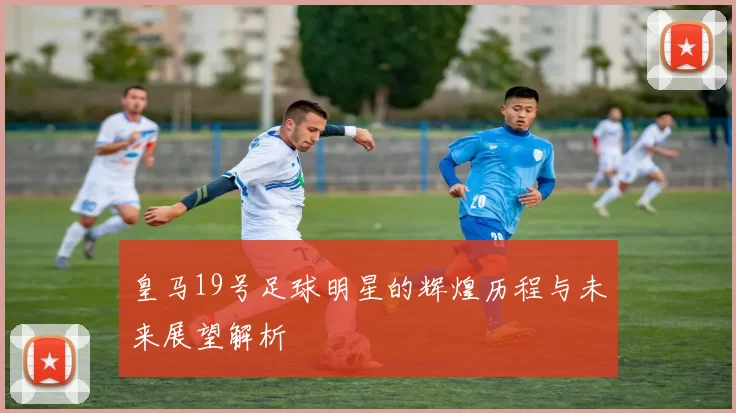 皇马19号足球明星的辉煌历程与未来展望解析
