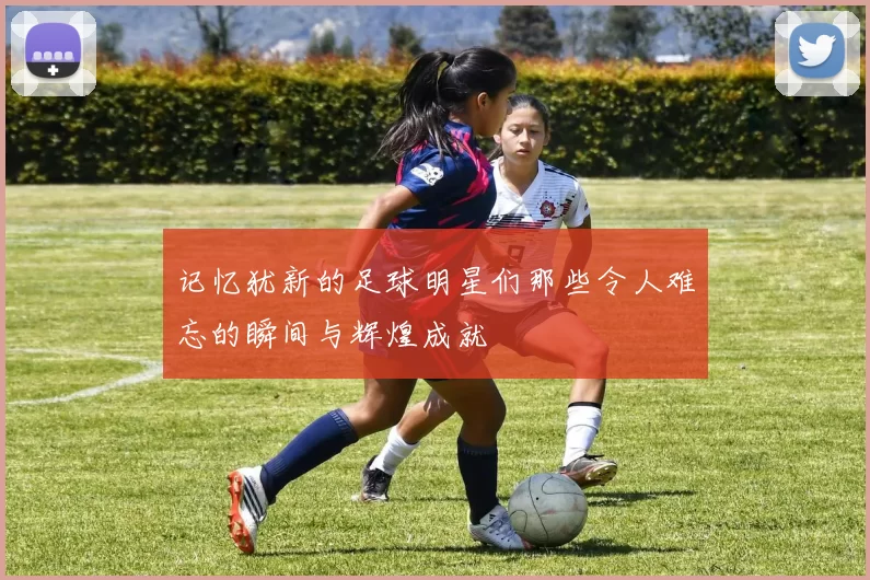 记忆犹新的足球明星们那些令人难忘的瞬间与辉煌成就