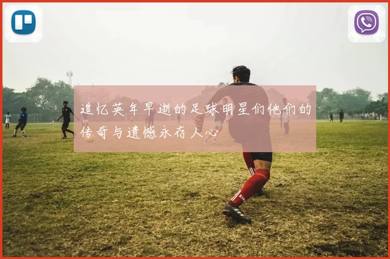 追忆英年早逝的足球明星们他们的传奇与遗憾永存人心